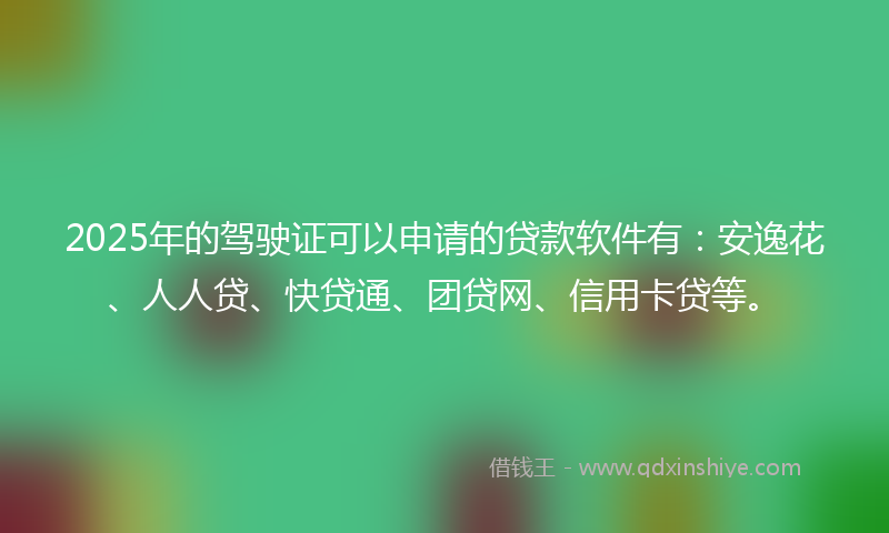 2025年的驾驶证可以申请的贷款软件有：安逸花、人人贷、快贷通、团贷网、信用卡贷等。