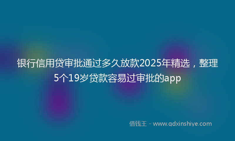 银行信用贷审批通过多久放款2025年精选，整理5个19岁贷款容易过审批的app