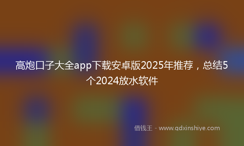 高炮口子大全app下载安卓版2025年推荐，总结5个2024放水软件