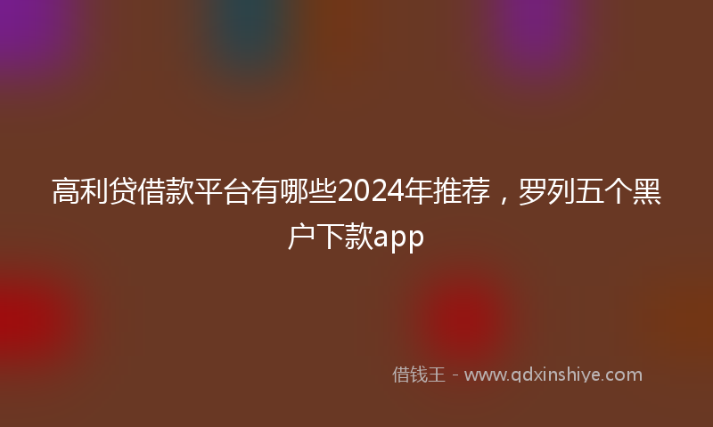 高利贷借款平台有哪些2024年推荐，罗列五个黑户下款app
