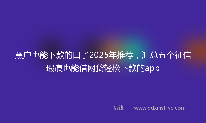 黑户也能下款的口子2025年推荐，汇总五个征信瑕疵也能借网贷轻松下款的app