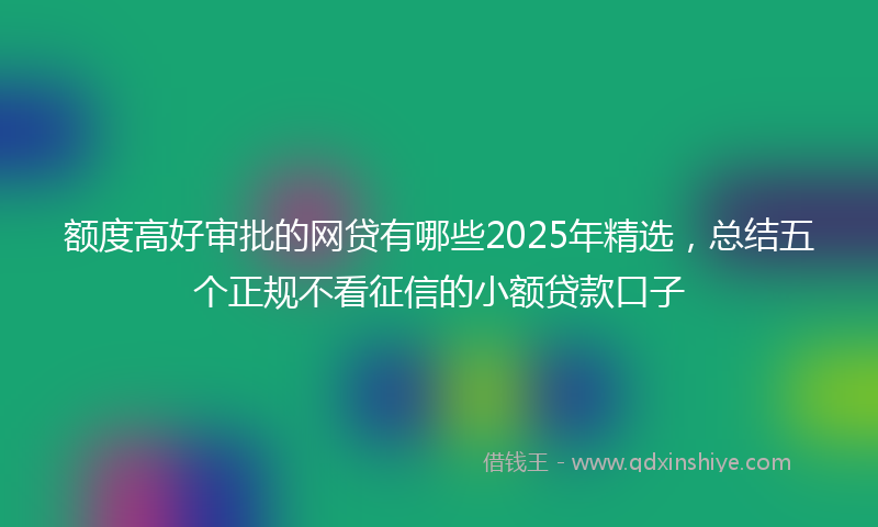 额度高好审批的网贷有哪些2025年精选，总结五个正规不看征信的小额贷款口子