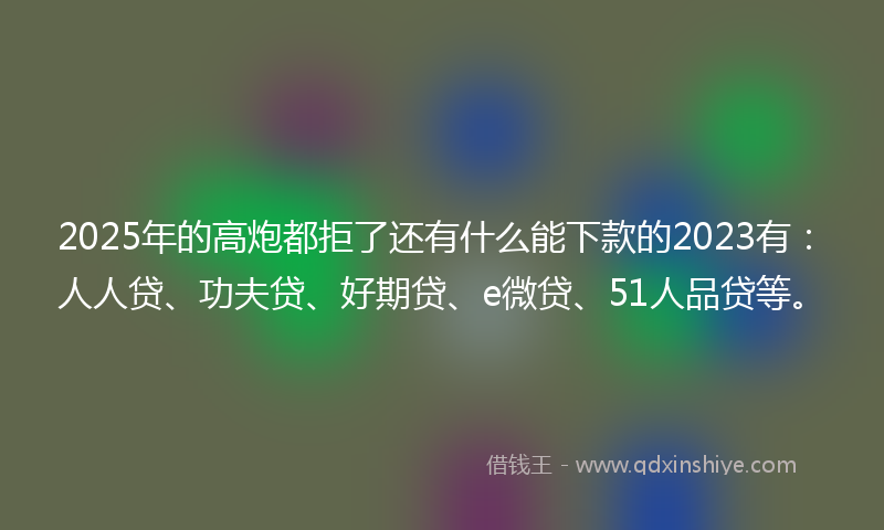2025年的高炮都拒了还有什么能下款的2023有：人人贷、功夫贷、好期贷、e微贷、51人品贷等。