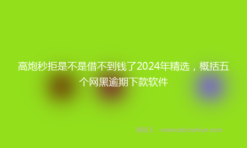 高炮秒拒是不是借不到钱了2024年精选，概括五个网黑逾期下款软件