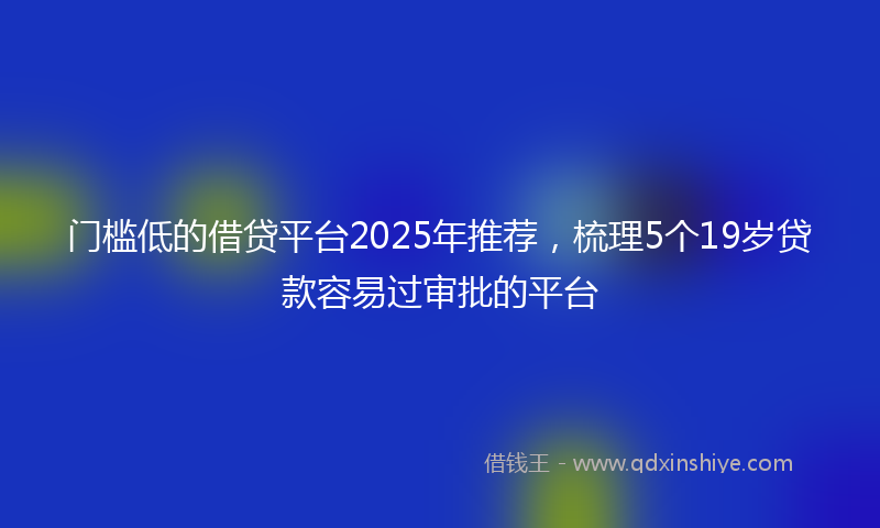 门槛低的借贷平台2025年推荐，梳理5个19岁贷款容易过审批的平台