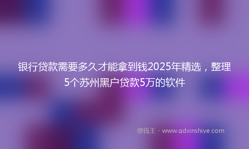 银行贷款需要多久才能拿到钱2025年精选，整理5个苏州黑户贷款5万的软件