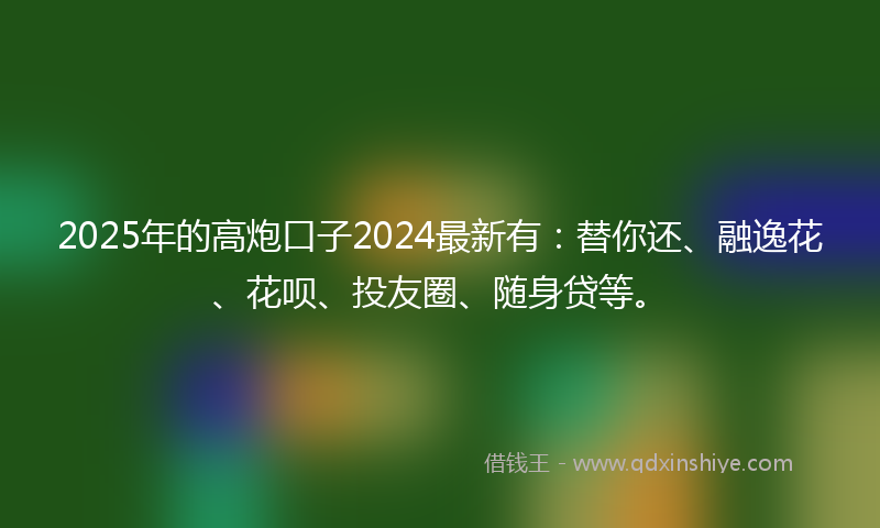 2025年的高炮口子2024最新有：替你还、融逸花、花呗、投友圈、随身贷等。
