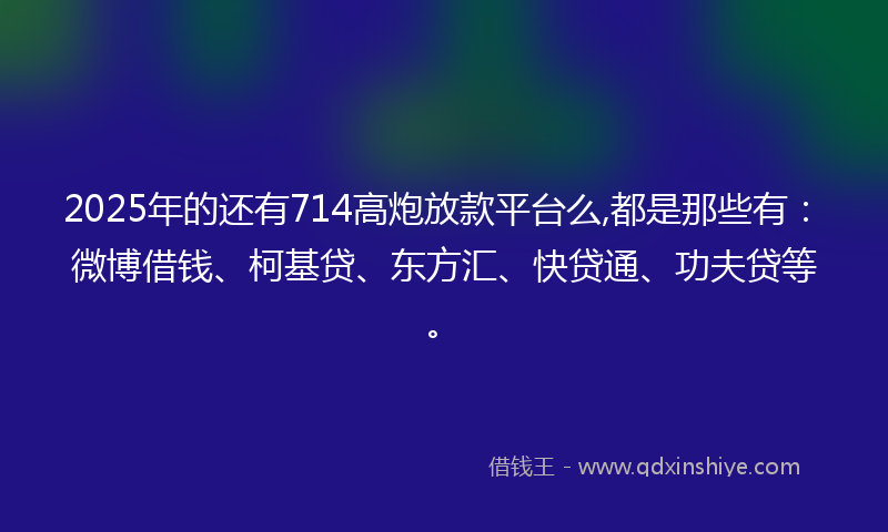 2025年的还有714高炮放款平台么,都是那些有：微博借钱、柯基贷、东方汇、快贷通、功夫贷等。