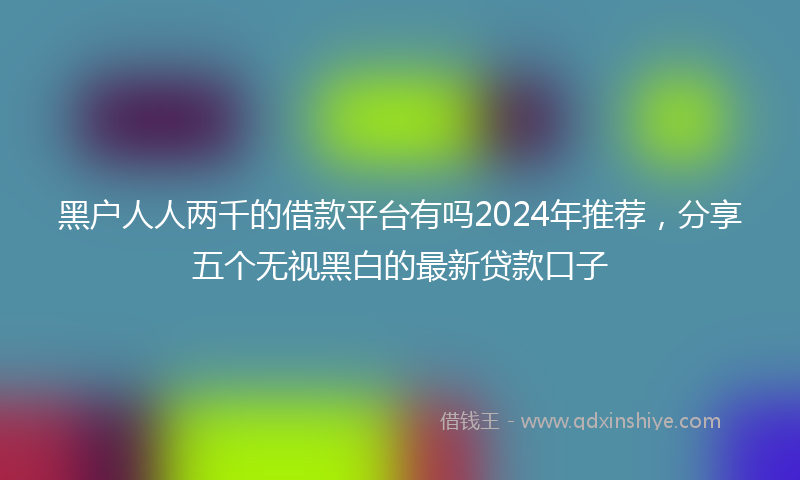 黑户人人两千的借款平台有吗2024年推荐，分享五个无视黑白的最新贷款口子