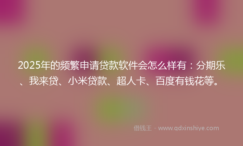 2025年的频繁申请贷款软件会怎么样有：分期乐、我来贷、小米贷款、超人卡、百度有钱花等。