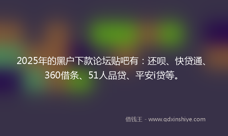 2025年的黑户下款论坛贴吧有：还呗、快贷通、360借条、51人品贷、平安i贷等。