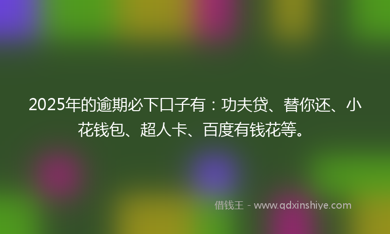 2025年的逾期必下口子有：功夫贷、替你还、小花钱包、超人卡、百度有钱花等。