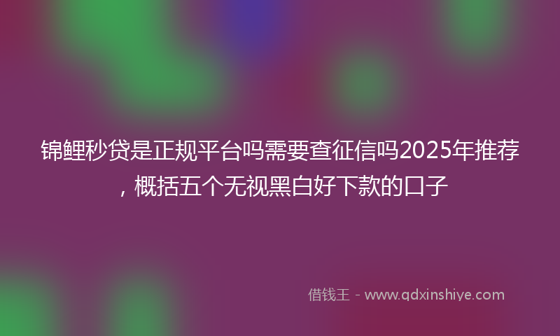 锦鲤秒贷是正规平台吗需要查征信吗2025年推荐，概括五个无视黑白好下款的口子