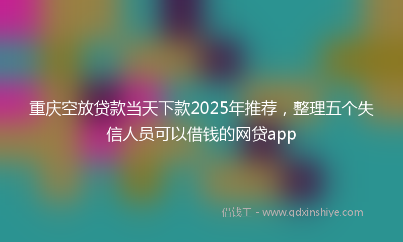 重庆空放贷款当天下款2025年推荐，整理五个失信人员可以借钱的网贷app