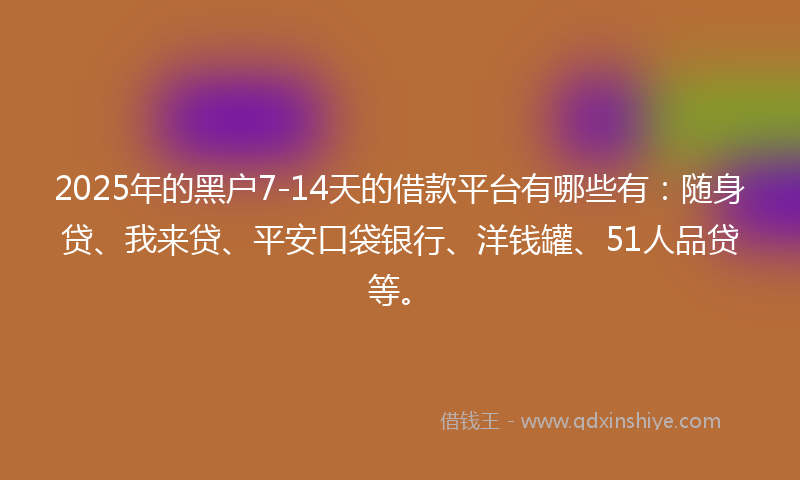 2025年的黑户7-14天的借款平台有哪些有：随身贷、我来贷、平安口袋银行、洋钱罐、51人品贷等。