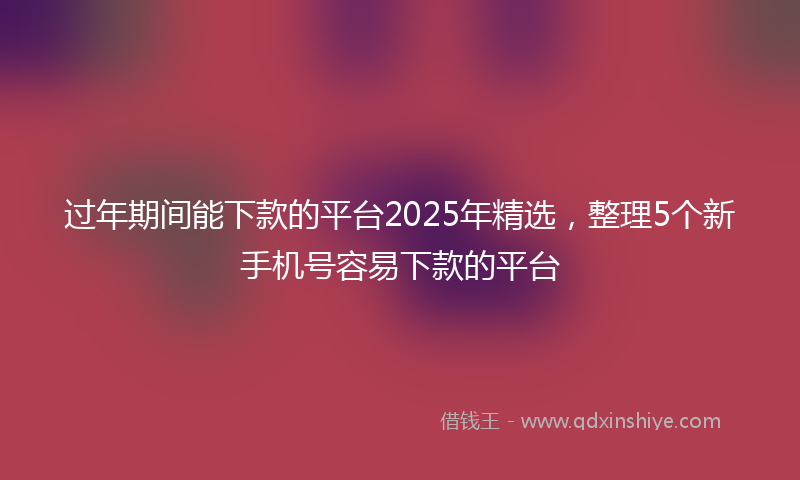 过年期间能下款的平台2025年精选，整理5个新手机号容易下款的平台