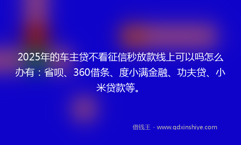 2025年的车主贷不看征信秒放款线上可以吗怎么办有：省呗、360借条、度小满金融、功夫贷、小米贷款等。