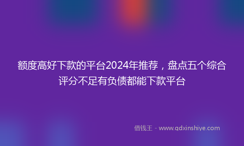 额度高好下款的平台2024年推荐，盘点五个综合评分不足有负债都能下款平台