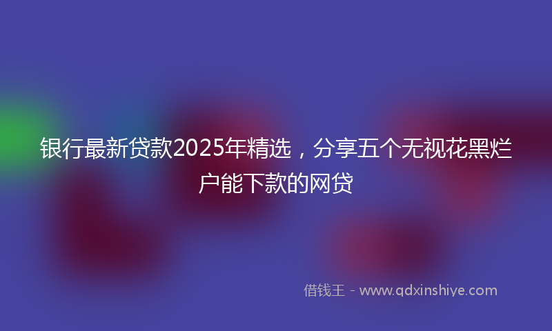 银行最新贷款2025年精选，分享五个无视花黑烂户能下款的网贷