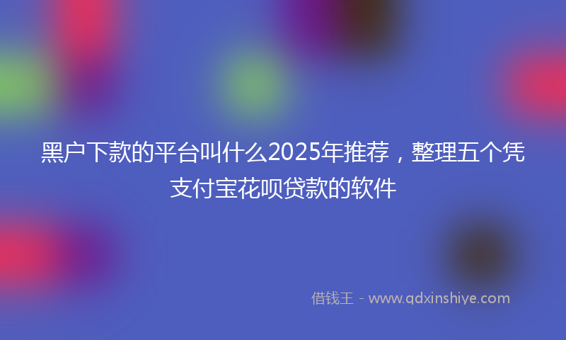 黑户下款的平台叫什么2025年推荐，整理五个凭支付宝花呗贷款的软件