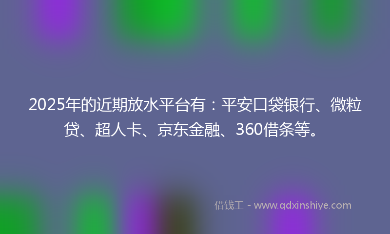 2025年的近期放水平台有：平安口袋银行、微粒贷、超人卡、京东金融、360借条等。