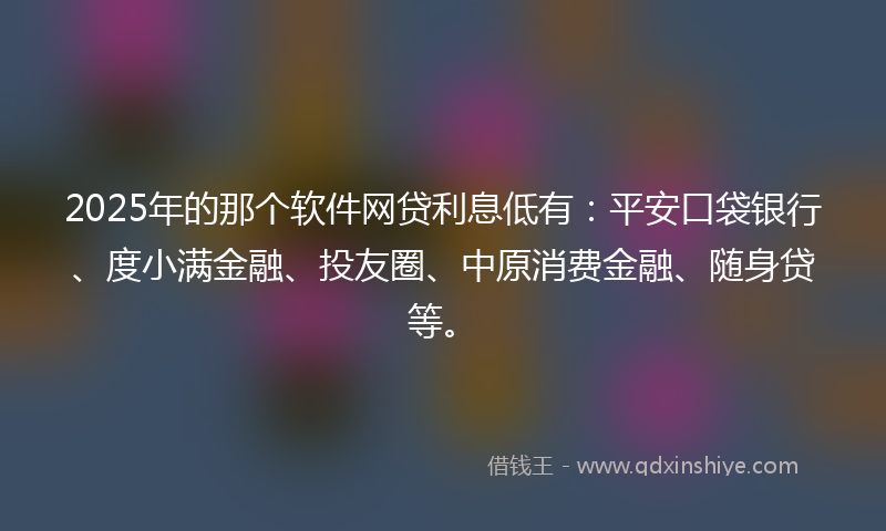 2025年的那个软件网贷利息低有：平安口袋银行、度小满金融、投友圈、中原消费金融、随身贷等。