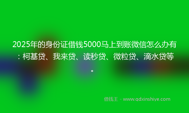 2025年的身份证借钱5000马上到账微信怎么办有：柯基贷、我来贷、读秒贷、微粒贷、滴水贷等。