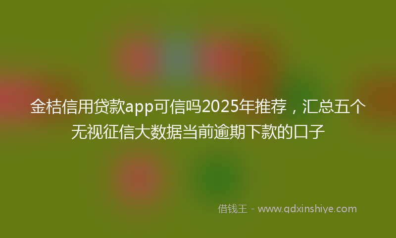 金桔信用贷款app可信吗2025年推荐，汇总五个无视征信大数据当前逾期下款的口子