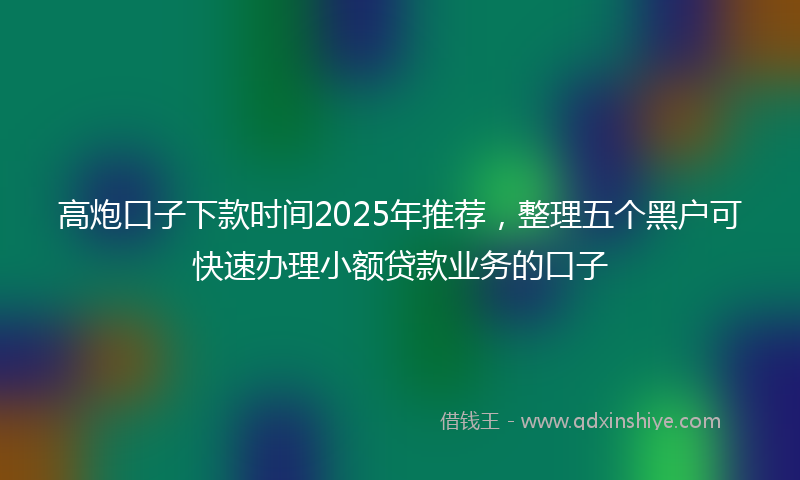 高炮口子下款时间2025年推荐，整理五个黑户可快速办理小额贷款业务的口子