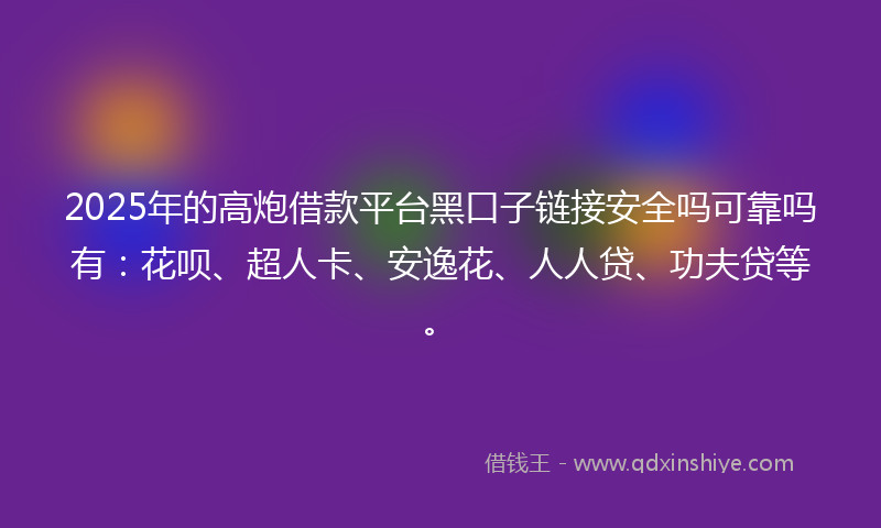 2025年的高炮借款平台黑口子链接安全吗可靠吗有：花呗、超人卡、安逸花、人人贷、功夫贷等。