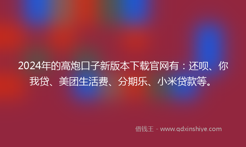 2024年的高炮口子新版本下载官网有：还呗、你我贷、美团生活费、分期乐、小米贷款等。