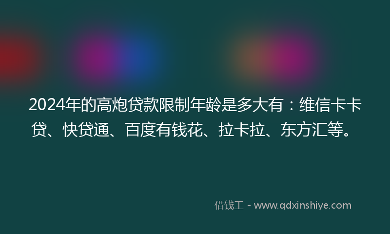 2024年的高炮贷款限制年龄是多大有：维信卡卡贷、快贷通、百度有钱花、拉卡拉、东方汇等。