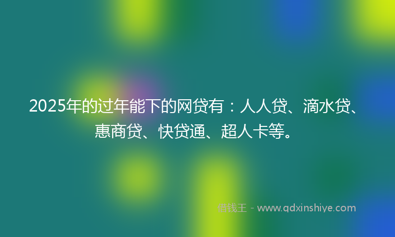 2025年的过年能下的网贷有：人人贷、滴水贷、惠商贷、快贷通、超人卡等。