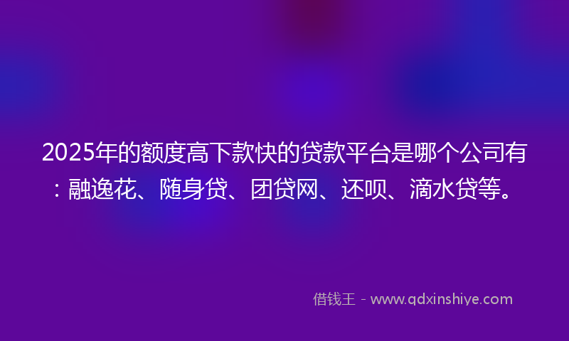 2025年的额度高下款快的贷款平台是哪个公司有：融逸花、随身贷、团贷网、还呗、滴水贷等。