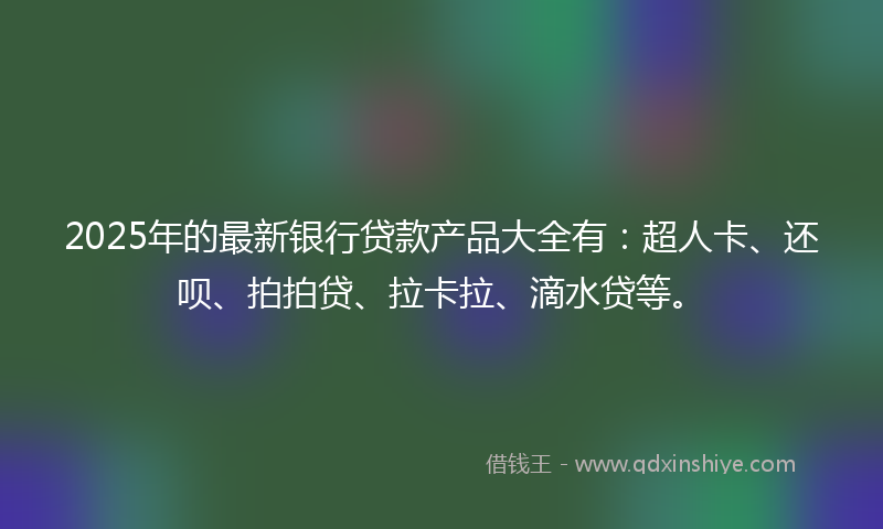 2025年的最新银行贷款产品大全有：超人卡、还呗、拍拍贷、拉卡拉、滴水贷等。