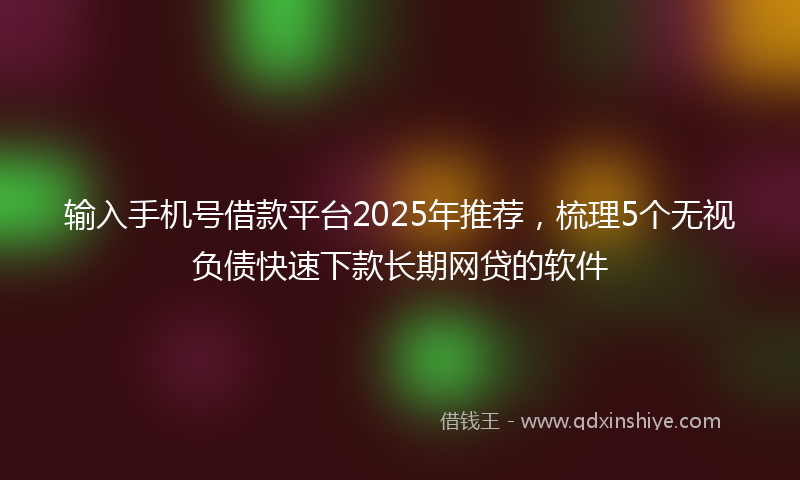 输入手机号借款平台2025年推荐，梳理5个无视负债快速下款长期网贷的软件