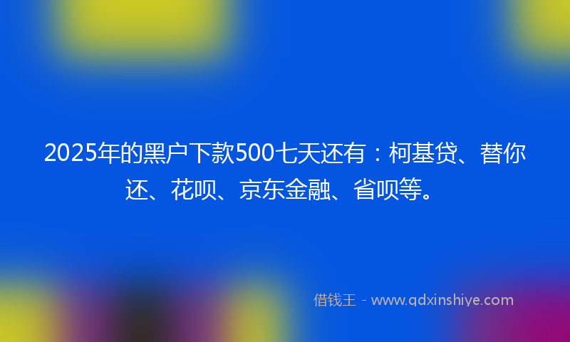 2025年的黑户下款500七天还有：柯基贷、替你还、花呗、京东金融、省呗等。