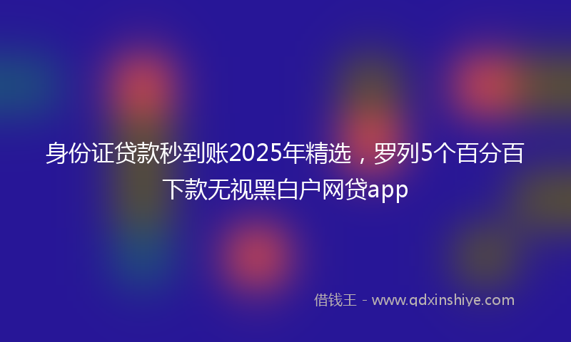 身份证贷款秒到账2025年精选，罗列5个百分百下款无视黑白户网贷app