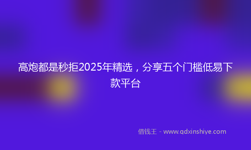 高炮都是秒拒2025年精选，分享五个门槛低易下款平台