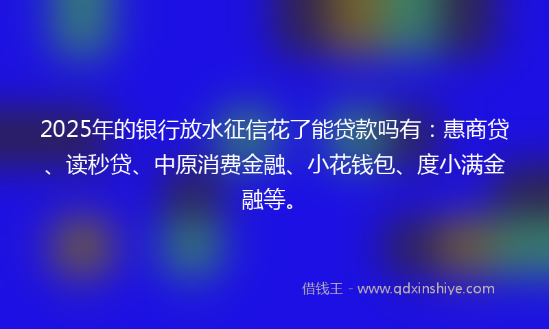 2025年的银行放水征信花了能贷款吗有：惠商贷、读秒贷、中原消费金融、小花钱包、度小满金融等。