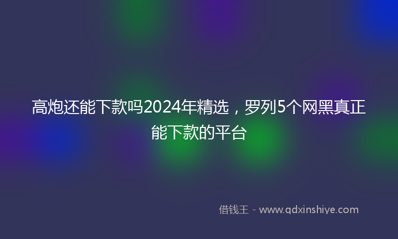 高炮还能下款吗2024年精选，罗列5个网黑真正能下款的平台