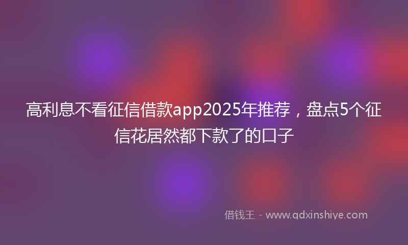 高利息不看征信借款app2025年推荐，盘点5个征信花居然都下款了的口子
