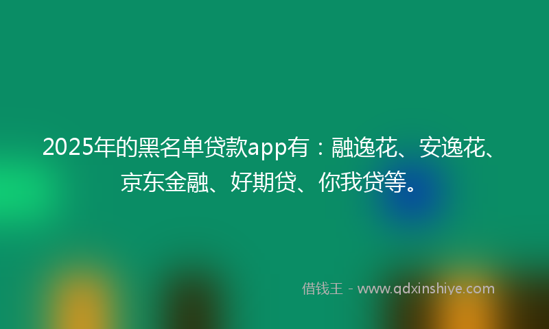 2025年的黑名单贷款app有：融逸花、安逸花、京东金融、好期贷、你我贷等。