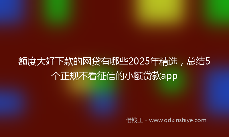 额度大好下款的网贷有哪些2025年精选，总结5个正规不看征信的小额贷款app