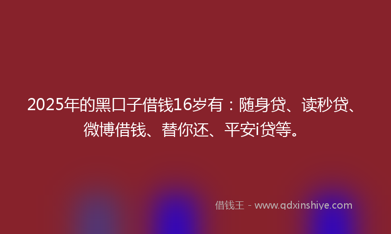 2025年的黑口子借钱16岁有：随身贷、读秒贷、微博借钱、替你还、平安i贷等。