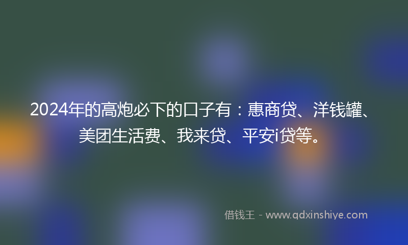 2024年的高炮必下的口子有：惠商贷、洋钱罐、美团生活费、我来贷、平安i贷等。
