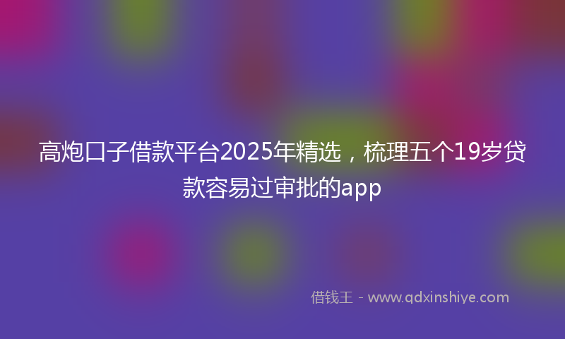 高炮口子借款平台2025年精选，梳理五个19岁贷款容易过审批的app