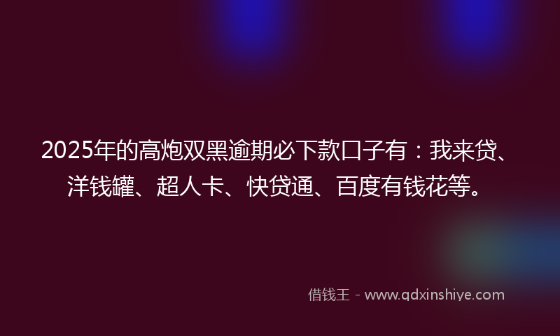 2025年的高炮双黑逾期必下款口子有：我来贷、洋钱罐、超人卡、快贷通、百度有钱花等。