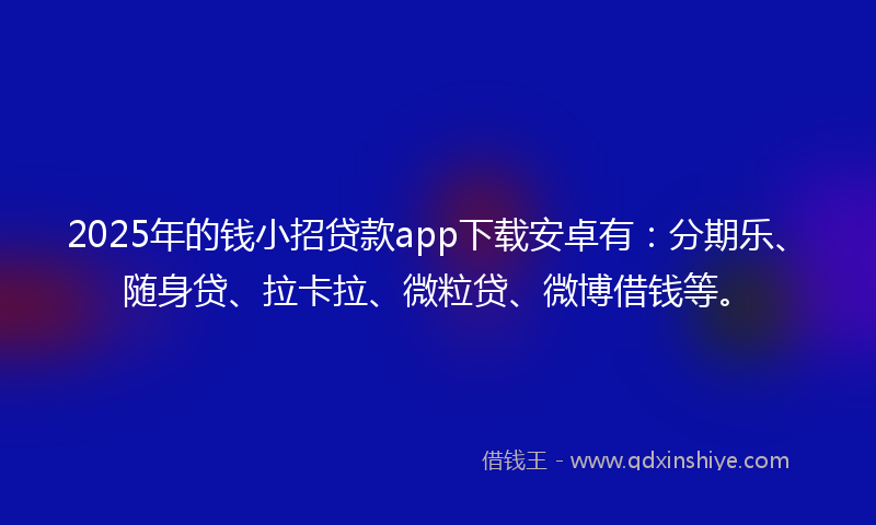 2025年的钱小招贷款app下载安卓有：分期乐、随身贷、拉卡拉、微粒贷、微博借钱等。