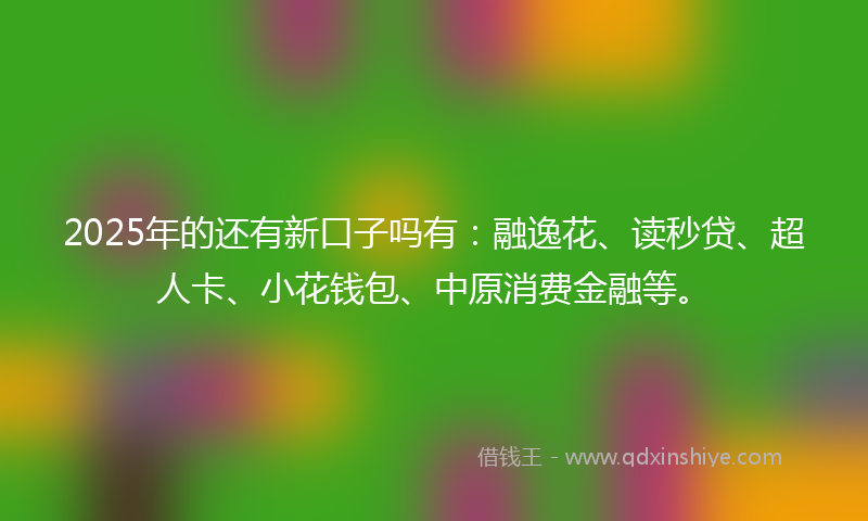 2025年的还有新口子吗有：融逸花、读秒贷、超人卡、小花钱包、中原消费金融等。